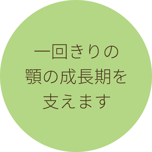 一回きりの　顎の成長期を　支えます